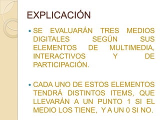 EXPLICACIÓN
   SE EVALUARÁN TRES MEDIOS
    DIGITALES      SEGÚN     SUS
    ELEMENTOS    DE   MULTIMEDIA,
    INTERACTIVOS       Y      DE
    PARTICIPACIÓN.

   CADA UNO DE ESTOS ELEMENTOS
    TENDRÁ DISTINTOS ITEMS, QUE
    LLEVARÁN A UN PUNTO 1 SI EL
    MEDIO LOS TIENE, Y A UN 0 SI NO.
 