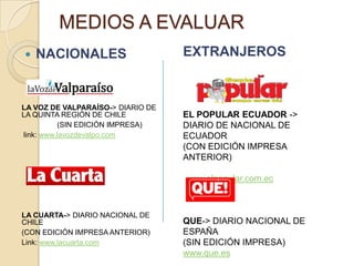 MEDIOS A EVALUAR
   NACIONALES                     EXTRANJEROS


LA VOZ DE VALPARAÍSO-> DIARIO DE
LA QUINTA REGIÓN DE CHILE          EL POPULAR ECUADOR ->
          (SIN EDICIÓN IMPRESA)    DIARIO DE NACIONAL DE
link: www.lavozdevalpo.com         ECUADOR
                                   (CON EDICIÓN IMPRESA
                                   ANTERIOR)

                                   www.elpopular.com.ec



LA CUARTA-> DIARIO NACIONAL DE
CHILE                              QUE-> DIARIO NACIONAL DE
(CON EDICIÓN IMPRESA ANTERIOR)     ESPAÑA
Link: www.lacuarta.com             (SIN EDICIÓN IMPRESA)
                                   www.que.es
 