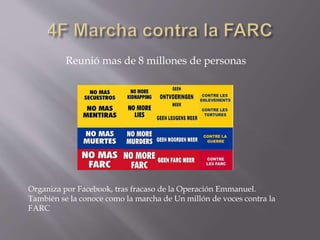 Reunió mas de 8 millones de personas 
Organiza por Facebook, tras fracaso de la Operación Emmanuel. 
También se la conoce como la marcha de Un millón de voces contra la 
FARC 
 
