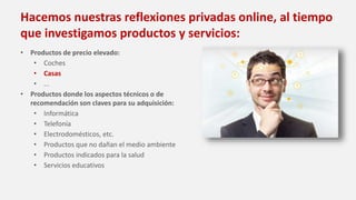Hacemos nuestras reflexiones privadas online, al tiempo
que investigamos productos y servicios:
• Productos de precio elevado:
• Coches
• Casas
• ...
• Productos donde los aspectos técnicos o de
recomendación son claves para su adquisición:
• Informática
• Telefonía
• Electrodomésticos, etc.
• Productos que no dañan el medio ambiente
• Productos indicados para la salud
• Servicios educativos
 