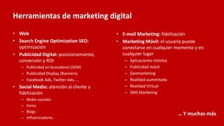 Herramientas de marketing digital
• Web
• Search Engine Optimization SEO:
optimización
• Publicidad Digital: posicionamiento,
conversión y ROI
– Publicidad en buscadores (SEM)
– Publicidad Display (Banners)
– Facebook Ads, Twitter Ads, …
• Social Media: atención al cliente y
fidelización
– Redes sociales
– Foros
– Blogs
– Influenciadores
• E-mail Marketing: fidelización
• Marketing Móvil: el usuario puede
conectarse en cualquier momento y en
cualquier lugar
– Aplicaciones móviles
– Publicidad móvil
– Geomarketing
– Realidad aumentada
– Realidad Virtual
– SMS Marketing
… Y muchas más
 