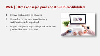 Web | Otros consejos para construir la credibilidad
1. Incluye testimonios de clientes
2. Usa sellos de terceros acreditados y
certificaciones de seguridad
3. Emplea un apartado para las políticas de uso
y privacidad en tu sitio web
 