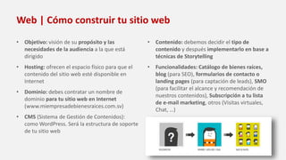Web | Cómo construir tu sitio web
• Objetivo: visión de su propósito y las
necesidades de la audiencia a la que está
dirigido
• Hosting: ofrecen el espacio físico para que el
contenido del sitio web esté disponible en
Internet
• Dominio: debes contratar un nombre de
dominio para tu sitio web en Internet
(www.miempresadebienesraices.com.sv)
• CMS (Sistema de Gestión de Contenidos):
como WordPress. Será la estructura de soporte
de tu sitio web
• Contenido: debemos decidir el tipo de
contenido y después implementarlo en base a
técnicas de Storytelling
• Funcionalidades: Catálogo de bienes raíces,
blog (para SEO), formularios de contacto o
landing pages (para captación de leads), SMO
(para facilitar el alcance y recomendación de
nuestros contenidos), Subscripción a tu lista
de e-mail marketing, otros (Visitas virtuales,
Chat, …)
 