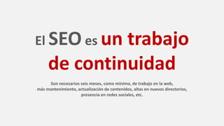 El SEO es un trabajo
de continuidad
Son necesarios seis meses, como mínimo, de trabajo en la web,
más mantenimiento, actualización de contenidos, altas en nuevos directorios,
presencia en redes sociales, etc.
 