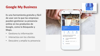 Google My Business
Es una herramienta gratuita y fácil
de usar con la que las empresas
pueden gestionar su presencia
online en los productos de
Google, como la Búsqueda y
Maps.
• Gestiona tu información
• Interactúa con los clientes
• Descubre y amplía tu presencia
 