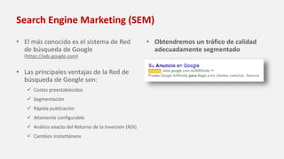 Search Engine Marketing (SEM)
• El más conocido es el sistema de Red
de búsqueda de Google
(https://ads.google.com)
• Las principales ventajas de la Red de
búsqueda de Google son:
 Costes preestablecidos
 Segmentación
 Rápida publicación
 Altamente configurable
 Análisis exacto del Retorno de la Inversión (ROI)
 Cambios instantáneos
• Obtendremos un tráfico de calidad
adecuadamente segmentado
 