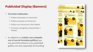 Publicidad Display (Banners)
• Formatos habituales:
 Gráfico inanimado sin interacción
 Gráfico animado sin interacción
 Gráfico con interacción o Rich Media
 Formatos emergentes (Interestitials o
PopUp)
• Su objetivo es realizar una campaña
con el uso de formatos gráficos que
nos permitirá obtener una publicidad
gráfica con alta capacidad de branding
Formatos de banners
 
