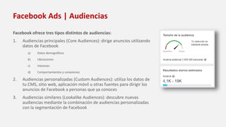 Facebook Ads | Audiencias
Facebook ofrece tres tipos distintos de audiencias:
1. Audiencias principales (Core Audiences): dirige anuncios utilizando
datos de Facebook
a) Datos demográficos
b) Ubicaciones
c) Intereses
d) Comportamientos y conexiones
2. Audiencias personalizadas (Custom Audiences): utiliza los datos de
tu CMS, sitio web, aplicación móvil u otras fuentes para dirigir los
anuncios de Facebook a personas que ya conoces
3. Audiencias similares (Lookalike Audiences): descubre nuevas
audiencias mediante la combinación de audiencias personalizadas
con la segmentación de Facebook
 