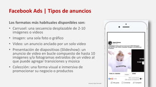 Facebook Ads | Tipos de anuncios
Los formatos más habituales disponibles son:
• Carrusel: una secuencia desplazable de 2-10
imágenes o videos
• Imagen: una sola foto o gráfico
• Video: un anuncio anclado por un solo video
• Presentación de diapositivas (Slideshow): un
anuncio de video en bucle compuesto de hasta 10
imágenes y/o fotogramas extraídos de un video al
que puede agregar transiciones y música
• Colección: una forma visual e inmersiva de
promocionar su negocio o productos
Anuncio tipo Carrusel
 