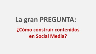 La gran PREGUNTA:
¿Cómo construir contenidos
en Social Media?
 