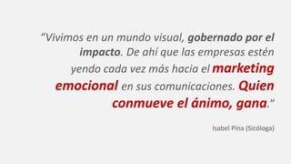 “Vivimos en un mundo visual, gobernado por el
impacto. De ahí que las empresas estén
yendo cada vez más hacia el marketing
emocional en sus comunicaciones. Quien
conmueve el ánimo, gana.”
Isabel Pina (Sicóloga)
 