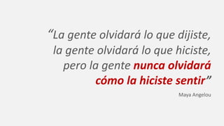 “La gente olvidará lo que dijiste,
la gente olvidará lo que hiciste,
pero la gente nunca olvidará
cómo la hiciste sentir”
Maya Angelou
 