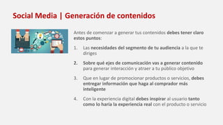 Social Media | Generación de contenidos
Antes de comenzar a generar tus contenidos debes tener claro
estos puntos:
1. Las necesidades del segmento de tu audiencia a la que te
diriges
2. Sobre qué ejes de comunicación vas a generar contenido
para generar interacción y atraer a tu público objetivo
3. Que en lugar de promocionar productos o servicios, debes
entregar información que haga al comprador más
inteligente
4. Con la experiencia digital debes inspirar al usuario tanto
como lo haría la experiencia real con el producto o servicio
 
