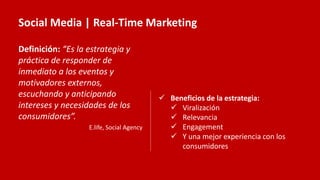 Social Media | Real-Time Marketing
Definición: “Es la estrategia y
práctica de responder de
inmediato a los eventos y
motivadores externos,
escuchando y anticipando
intereses y necesidades de los
consumidores”.
E.life, Social Agency
 Beneficios de la estrategia:
 Viralización
 Relevancia
 Engagement
 Y una mejor experiencia con los
consumidores
 