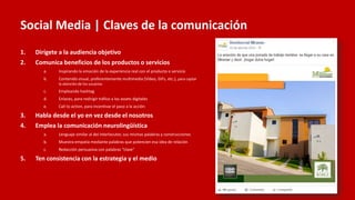 Social Media | Claves de la comunicación
1. Dirígete a la audiencia objetivo
2. Comunica beneficios de los productos o servicios
a. Inspirando la emoción de la experiencia real con el producto o servicio
b. Contenido visual, preferentemente multimedia (Vídeo, GIFs, etc.), para captar
la atención de los usuarios
c. Empleando hashtag
d. Enlaces, para redirigir tráfico a los assets digitales
e. Call to action, para incentivar el paso a la acción
3. Habla desde el yo en vez desde el nosotros
4. Emplea la comunicación neurolingüística
a. Lenguaje similar al del interlocutor, sus mismas palabras y construcciones
b. Muestra empatía mediante palabras que potencien esa idea de relación
c. Redacción persuasiva con palabras “clave”
5. Ten consistencia con la estrategia y el medio
 