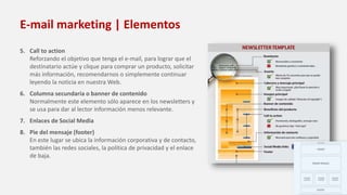 E-mail marketing | Elementos
5. Call to action
Reforzando el objetivo que tenga el e-mail, para lograr que el
destinatario actúe y clique para comprar un producto, solicitar
más información, recomendarnos o simplemente continuar
leyendo la noticia en nuestra Web.
6. Columna secundaria o banner de contenido
Normalmente este elemento sólo aparece en los newsletters y
se usa para dar al lector información menos relevante.
7. Enlaces de Social Media
8. Pie del mensaje (footer)
En este lugar se ubica la información corporativa y de contacto,
también las redes sociales, la política de privacidad y el enlace
de baja.
 