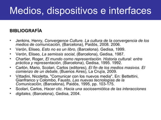BIBLIOGRAFÍA Jenkins, Henry , Convergence Culture. La cultura de la convergencia de los medios de comunicación,  (Barcelona), Paidós, 2008. 2006. Verón, Eliseo , Esto no es un libro , (Barcelona). Gedisa, 1999. Verón, Eliseo,  La semiosis social , (Barcelona), Gedisa, 1987. Chartier, Roger,  El mundo como representación. Historia cultural: entre práctica y representación , (Barcelona), Gedisa, 1995. 1992. Carlón, Mario, Scolari, Carlos (editores),  El fin de los medios masivos. El comienzo de un debate , (Buenos Aires), La Crujía, 2009. Vittadini, Nicoletta, "Comunicar con los nuevos media", En: Bettettini, Gianfranco y Colombo, Fausto,  Las nuevas tecnologías de la Comunicación , (Barcelona), Paidós, 1995, pp. 103-175. Scolari, Carlos,  Hacer clic. Hacia una sociosemiótica de las interacciones digitales , (Barcelona), Gedisa, 2004. Medios, dispositivos e interfaces 