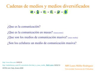 [object Object],[object Object],Cadenas de medios y medios diversificados ¿Que es la comunicación? ¿Que es la comunicación en masas?  (masscomm)   ¿Que son los medios de comunicación masiva?  (mass media) ¿Son los celulares un medio de comunicación masiva? http://www.hiru.com  18/02/10 http://medialiteracy.suite101.com/article.cfm/what_is_mass_media_   Beth Lane  18/02/10 INTRO Jim Tully, Enero 2008 
