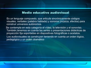 Medio educativo audiovisual Es un lenguaje compuesto, que articula sincrónicamente códigos visuales, verbales (palabra hablada) y sonoros (música, efectos) para construir universos autónomos. Se contempla en esta categoría el vídeo, la televisión y el sonoviso. También   tenemos en cuenta las series o presentaciones didácticas de proyección fija soportadas en diapositivas fotográficas o acetatos. Los audiovisuales se construyen teniendo en cuenta un orden lógico, pedagógico y un orden dramático  