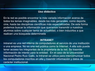 Uso didáctico En la red es posible encontrar la más variada información acerca de todos los temas imaginables, desde los más generales, como deporte, cine, hasta las disciplinas científicas más especializadas. De esta forma podemos buscar la información que queramos transmitir a nuestros alumnos sobre cualquier tema de actualidad, o bien inducirlos a que realicen una búsqueda determinada  INTRANET Intranet es una red interna de computadores al servicio de una institución o una empresa. No es una red pública como la Internet. A ella solo puede tener acceso los integrantes de la propietaria de la red. Se trasmite información de interés para la entidad.  En el caso de la Universidad Nacional Pedro Ruiz Gallo, la Intranet se utiliza para intercomunicar todos los computadores inscritos en ella y trasmitir información y datos de carácter institucional.  