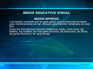 MEDIO EDUCATIVO VISUAL MEDIOS IMPRESOS Los medios impresos son un gran apoyo para la tarea del formador pues históricamente se han utilizado para trasmitir contenidos de todo tipo.  Entre los documentos impresos didácticos están, entre otros: los folletos, las cartillas, los manuales técnicos, los fascículos, los libros, las guías técnicas y de aprendizaje. 