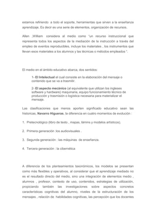 estamos refiriendo a todo el soporte, herramientas que sirven a la enseñanza
aprendizaje. Es decir es una serie de elementos, organización de recursos.
Allen ,William considera al medio como “un recurso instruccional que
representa todos los aspectos de la mediación de la instrucción a través del
empleo de eventos reproducibles, incluye los materiales , los instrumentos que
llevan esos materiales a los alumnos y las técnicas o métodos empleados “.
El medio en el ámbito educativo abarca, dos sentidos:
1- El Intelectual el cual consiste en la elaboración del mensaje o
contenido que se va a trasmitir.
2- El aspecto mecánico (al equivalente que utilizan los ingleses
software y hardware) maquinaria, equipo funcionamiento técnico de
producción y trasmisión o logística necesaria para materializar el
mensaje.
Las clasificaciones que menos aporten significado educativo sean las
historicas, Navarro Higueras, la diferencia en cuatro momentos de evolución :
1. Pretecnológico (libro de texto , mapas, lámins y modelos artísticos).
2. Primera generación :los audiovisuales .
3. Segunda generación : las máquinas de enseñanza.
4. Tercera generación : la cibernética
A diferencia de los planteamientos taxonómicos, los modelos se presentan
como más flexibles y operativos, al considerar que el aprendizaje mediado no
es el resultado directo del medio, sino una integración de elementos medio ,
alumnos , profesor, contexto de uso, contenidos, estrategias de utilización,
propiciando también las investigaciones sobre aspectos concretos
características cognitivas del alumno, niveles de la estructuración de los
mensajes , relación de habilidades cognitivas, las percepción que los docentes
 