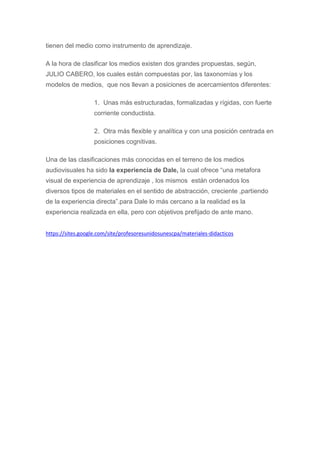 tienen del medio como instrumento de aprendizaje.
A la hora de clasificar los medios existen dos grandes propuestas, según,
JULIO CABERO, los cuales están compuestas por, las taxonomías y los
modelos de medios, que nos llevan a posiciones de acercamientos diferentes:
1. Unas más estructuradas, formalizadas y rígidas, con fuerte
corriente conductista.
2. Otra más flexible y analítica y con una posición centrada en
posiciones cognitivas.
Una de las clasificaciones más conocidas en el terreno de los medios
audiovisuales ha sido la experiencia de Dale, la cual ofrece “una metafora
visual de experiencia de aprendizaje , los mismos están ordenados los
diversos tipos de materiales en el sentido de abstracción, creciente ,partiendo
de la experiencia directa”.para Dale lo más cercano a la realidad es la
experiencia realizada en ella, pero con objetivos prefijado de ante mano.
https://sites.google.com/site/profesoresunidosunescpa/materiales-didacticos
 