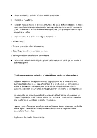 Signos empleados: verbales icónicos o icónicos-verbales.
Numero de receptores.
Relación maestro medio: se ordenan en función del grado de flexibilidad que el medio
posea para facilitar la participación del profesor y el alumno en su diseño, elaboración
y uso. Diferenciamos medios subordinados al profesor y los que el profesor tiene que
subordinarse a ellos.
Histórico: atiende al orden tecnológico de aparición:
o Pretecnológico.
o Primera generación: diapositivas radio.
o Segunda generación: maquinas de enseñar.
o Tercer generación: ordenadores y cibernética.
Producción o elaboración: sin participación del profesor, con participación parcias o
elaborados por el.
Criterios generales para el diseño y la producción de medios para la enseñanza
Podemos diferencias dos tipos de medios, los producidos por el profesor y/o los
alumnos y los diseñados por los profesionales de la producción. Los primeros iran
acorde al contexto y a las necesidades del grupo en concreto mientras que los
segundos se diseñan con un carácter más polivalente y tenderán a la heterogeneidad.
los producidos por profesionales tendrán una gran calidad técnica mientras que Los
producidos por el profesor tendrán un alto valor educativo, en estos últimos el valor
esta en el proceso seguido en su diseño y realización.
Hay una tercera forma que tendría las características de las dos anteriores, consistiría
en que a partir de las necesidades y contexto de un profesor, los profesionales
desarrollarían los medios.
Se plantean dos niveles de ordenación:
 