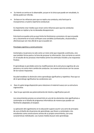 Su interés se centra en lo observable, ya que es lo único que puede ser estudiado, lo
demás podrá ser inferido.
Se basa en los refuerzos para que se repita una conducta, esto hará que la
incorporemos a nuestro repertorio conductual.
Es importante crear medios que sirvan como refuerzos para que las conductas
deseadas se repitan y las no deseadas desaparezcan.
Esta teoría se queda corta ya que limita los fenómenos y procesos a lo que se puede
ver y claramente en el aula confluyen unas variables (contextuales, situacionales y
afectivas) que van más allá de lo que se puede ver.
Psicología cognitiva y constructivismo
Contempla a la persona no solo como un mero ente que responde a estímulos, sino
que también forma parte a la hora de procesar la información. Esta corriente se centró
en el estudio de los procesos intermedios (entre los estímulos iniciales y las respuestas
finales).
El aprendizaje es percibido como las modificaciones de la estructura cognitiva de una
persona y no como mero cambio de conductas. Las nuevas estructuras son las causas
de las nuevas respuestas.
Ausubel establece la distinción entre aprendizaje significativo y repetitivo. Para que se
dé el aprendizaje significativo las condiciones son:
Que el sujeto tenga disposición para relacionar el material nuevo con su estructura
cognoscitiva.
Que lo que aprenda sea potencialmente de interés y significativo para él.
Los conocimientos previos se convertirán en uno de los elementos más significativos a
contemplar en el diseño de programas informáticos de manera que puedan ser
fácilmente adaptados al receptor.
La aplicación del cognitivismo en la educación supone asumir una serie de principios
de cara al diseño de situaciones de aprendizaje, que lleven a contemplar a los
estudiantes como constructores activos de su propio conocimiento, con unas
características individuales. Los nuevos medios buscan este aprendizaje.
 