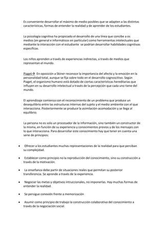 Es conveniente desarrollar el máximo de medio posibles que se adapten a las distintas
características, formas de entender la realidad y de aprender de los estudiantes.
La psicología cognitiva ha propiciado el desarrollo de una línea que concibe a os
medios (en general e informáticos en particular) como herramientas intelectuales que
mediante la interacción con el estudiante se podrían desarrollar habilidades cognitivas
especificas.
Los niños aprenden a través de experiencias indirectas, a través de medios que
representan el mundo.
Piaget En oposición a Skiner reconoce la importancia del afecto y la emoción en la
personalidad total, aunque se fija sobre todo en el desarrollo cognoscitivo. Según
Piaget, el organismo humano está dotado de ciertas características hereditarias que
influyen en su desarrollo intelectual a través de la percepción que cada uno tiene del
mundo.
El aprendizaje comienza con el reconocimiento de un problema que produce un
desequilibrio entre las estructuras internas del sujeto y el medio ambiente con el que
interacciona. Posteriormente se produce la asimilación-acomodación y se llega al
equilibrio.
La persona no es solo un procesador de la información, sino también un constructor de
la misma, en función de su experiencia y conocimientos previos y de los mensajes con
lo que interacciona. Para desarrollar este conocimiento hay que tener en cuenta una
serie de principios:
Ofrecer a los estudiantes muchas representaciones de la realidad para que perciban
su complejidad.
Establecer como principio no la reproducción del conocimiento, sino su construcción a
través de la motivación.
La enseñanza debe partir de situaciones reales que permitan su posterior
transferencia. Se aprende a través de la experiencia.
Negociar las metas y objetivos intruccionales, no imponerlas. Hay muchas formas de
entender la realidad.
Se persigue conexión frente a memorización
Asumir como principio de trabajo la construcción colaborativa del conocimiento a
través de la negociación social.
 