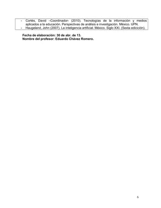 - Cortés, David –Coordinador- (2010). Tecnologías de la información y medios
aplicados a la educación. Perspectivas de análisis e investigación. México. UPN.
- Haugeland, John (2007). La inteligencia artificial. México. Siglo XXI. (Sexta edicición).
Fecha de elaboración: 30 de abr. de 13.
Nombre del profesor: Eduardo Chávez Romero.
6
 