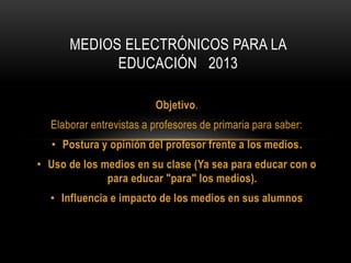 Objetivo.
Elaborar entrevistas a profesores de primaria para saber:
• Postura y opinión del profesor frente a los medios.
• Uso de los medios en su clase (Ya sea para educar con o
para educar "para" los medios).
• Influencia e impacto de los medios en sus alumnos
MEDIOS ELECTRÓNICOS PARA LA
EDUCACIÓN 2013
 