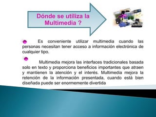 Dónde se utiliza la Multimedia ? 	Es conveniente utilizar multimedia cuando las personas necesitan tener acceso a información electrónica de cualquier tipo.Multimedia mejora las interfaces tradicionales basada solo en texto y proporciona beneficios importantes que atraen y mantienen la atención y el interés. Multimedia mejora la retención de la información presentada, cuando está bien diseñada puede ser enormemente divertida