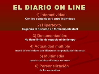 EL DIARIO ON LINEEL DIARIO ON LINE
1) Interactividad:1) Interactividad:
Con los contenidos y entre individuosCon los contenidos y entre individuos
2) Hipertexto2) Hipertexto::
Organiza el discurso en forma hipertextualOrganiza el discurso en forma hipertextual
3) Documentación:3) Documentación:
No tiene limite de espacio ni de tiempoNo tiene limite de espacio ni de tiempo
4) Actualidad múltiple4) Actualidad múltiple
menú de contenidos con diferentes temporalidades internasmenú de contenidos con diferentes temporalidades internas
5) Multimedia5) Multimedia
puede combinar distintos recursospuede combinar distintos recursos
6) Personalización6) Personalización
de los contenidosde los contenidos
 