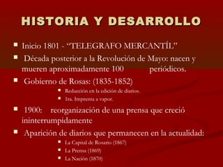 HISTORIA Y DESARROLLOHISTORIA Y DESARROLLO
 Inicio 1801 - “TELEGRAFO MERCANTÍL”
 Década posterior a la Revolución de Mayo: nacen y
mueren aproximadamente 100 periódicos.
 Gobierno de Rosas: (1835-1852)
 Reducción en la edición de diarios.
 1ra. Imprenta a vapor.
 1900: reorganización de una prensa que creció
ininterrumpidamente
 Aparición de diarios que permanecen en la actualidad:
 La Capital de Rosario (1867)
 La Prensa (1869)
 La Nación (1870)
 