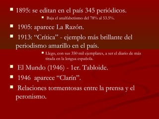  1895: se editan en el país 345 periódicos.
 Baja el analfabetismo del 78% al 53.5%.
 1905: aparece La Razón.
 1913: “Crítica” - ejemplo más brillante del
periodismo amarillo en el país.
 Llego, con sus 350 mil ejemplares, a ser el diario de más
tirada en la lengua española.
 El Mundo (1946) - 1er. Tabloide.
 1946 aparece “Clarín”.
 Relaciones tormentosas entre la prensa y el
peronismo.
 