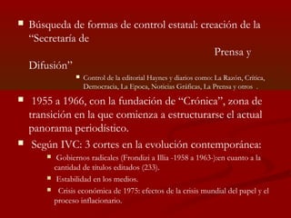  Búsqueda de formas de control estatal: creación de la
“Secretaría de
Prensa y
Difusión”
 Control de la editorial Haynes y diarios como: La Razón, Crítica,
Democracia, La Epoca, Noticias Gráficas, La Prensa y otros .
 1955 a 1966, con la fundación de “Crónica”, zona de
transición en la que comienza a estructurarse el actual
panorama periodístico.
 Según IVC: 3 cortes en la evolución contemporánea:
 Gobiernos radicales (Frondizi a Illia -1958 a 1963-):en cuanto a la
cantidad de títulos editados (233).
 Estabilidad en los medios.
 Crisis económica de 1975: efectos de la crisis mundial del papel y el
proceso inflacionario.
 