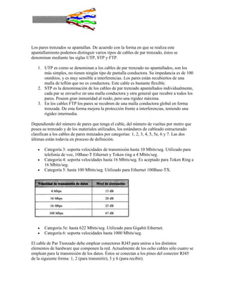 Los pares trenzados se apantallan. De acuerdo con la forma en que se realiza este
apantallamiento podemos distinguir varios tipos de cables de par trenzado, éstos se
denominan mediante las siglas UTP, STP y FTP.

   1. UTP es como se denominan a los cables de par trenzado no apantallados, son los
      más simples, no tienen ningún tipo de pantalla conductora. Su impedancia es de 100
      onmhios, y es muy sensible a interferencias. Los pares están recubiertos de una
      malla de teflón que no es conductora. Este cable es bastante flexible.
   2. STP es la denominación de los cables de par trenzado apantallados individualmente,
      cada par se envuelve en una malla conductora y otra general que recubre a todos los
      pares. Poseen gran inmunidad al ruido, pero una rigidez máxima.
   3. En los cables FTP los pares se recubren de una malla conductora global en forma
      trenzada. De esta forma mejora la protección frente a interferencias, teniendo una
      rigidez intermedia.

Dependiendo del número de pares que tenga el cable, del número de vueltas por metro que
posea su trenzado y de los materiales utilizados, los estándares de cableado estructurado
clasifican a los cables de pares trenzados por categorías: 1, 2, 3, 4, 5, 5e, 6 y 7. Las dos
últimas están todavía en proceso de definición.

       Categoría 3: soporta velocidades de transmisión hasta 10 Mbits/seg. Utilizado para
       telefonía de voz, 10Base-T Ethernet y Token ring a 4 Mbits/seg.
       Categoría 4: soporta velocidades hasta 16 Mbits/seg. Es aceptado para Token Ring a
       16 Mbits/seg.
       Categoría 5: hasta 100 Mbits/seg. Utilizado para Ethernet 100Base-TX.




       Categoría 5e: hasta 622 Mbits/seg. Utilizado para Gigabit Ethernet.
       Categoría 6: soporta velocidades hasta 1000 Mbits/seg.

El cable de Par Trenzado debe emplear conectores RJ45 para unirse a los distintos
elementos de hardware que componen la red. Actualmente de los ocho cables sólo cuatro se
emplean para la transmisión de los datos. Éstos se conectan a los pines del conector RJ45
de la siguiente forma: 1, 2 (para transmitir), 3 y 6 (para recibir).
 