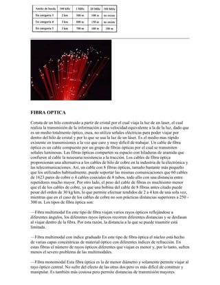 FIBRA OPTICA

Consta de un hilo construido a partir de cristal por el cual viaja la luz de un laser, el cual
realiza la transmisión de la información a una velocidad equivalente a la de la luz, dado que
es un medio totalmente óptico, osea, no utiliza señales eléctricas para poder viajar por
dentro del hilo de cristal y por lo que se usa la luz de un láser. Es el medio mas rápido
existente en transmisiones a la vez que caro y muy difícil de trabajar. Un cable de fibra
óptica es un cable compuesto por un grupo de fibras ópticas por el cual se transmiten
señales luminosas. Las fibras ópticas comparten su espacio con hiladuras de aramida que
confieren al cable la necesaria resistencia a la tracción. Los cables de fibra óptica
proporcionan una alternativa a los cables de hilo de cobre en la industria de la electrónica y
las telecomunicaciones. Así, un cable con 8 fibras ópticas, tamaño bastante más pequeño
que los utilizados habitualmente, puede soportar las mismas comunicaciones que 60 cables
de 1623 pares de cobre o 4 cables coaxiales de 8 tubos, todo ello con una distancia entre
repetidores mucho mayor. Por otro lado, el peso del cable de fibras es muchísimo menor
que el de los cables de cobre, ya que una bobina del cable de 8 fibras antes citado puede
pesar del orden de 30 kg/km, lo que permite efectuar tendidos de 2 a 4 km de una sola vez,
mientras que en el caso de los cables de cobre no son prácticas distancias superiores a 250 -
300 m. Los tipos de fibra óptica son:

—Fibra multimodal En este tipo de fibra viajan varios rayos ópticos reflejándose a
diferentes ángulos, los diferentes rayos ópticos recorren diferentes distancias y se desfasan
al viajar dentro de la fibra. Por esta razón, la distancia a la que se puede trasmitir está
limitada.

—Fibra multimodal con índice graduado En este tipo de fibra óptica el núcleo está hecho
de varias capas concéntricas de material óptico con diferentes índices de refracción. En
estas fibras el número de rayos ópticos diferentes que viajan es menor y, por lo tanto, sufren
menos el severo problema de las multimodales.

—Fibra monomodal Esta fibra óptica es la de menor diámetro y solamente permite viajar al
rayo óptico central. No sufre del efecto de las otras dos pero es más difícil de construir y
manipular. Es también más costosa pero permite distancias de transmisión mayores.
 