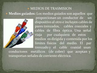  MEDIOS DE TRASMISION
 Medios guiados: Los medios guiados son aquellos que
                   proporcionan un conductor de un
                  dispositivo al otro e incluyen cables de
                  pares trenzados, cables coaxiales y
                  cables de fibra óptica. Una señal
                  viaja por cualquiera de estos
                  medios es dirigida y contenida por los
                  límites físicos del medio. El par
                  trenzado y el cable coaxial usan
 conductores metálicos (de cobre) que aceptan y
 transportan señales de corriente eléctrica.
 