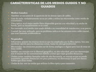    Medios Guiados:
   Alambre: se uso antes de la aparición de los demás tipos de cables.
   Guía de onda: verdaderamente no es un cable y utiliza las microondas como medio de
    transmisión.
   Fibra óptica: es el mejor medio físico disponible gracias a su velocidad y su ancho de
    banda, pero su inconveniente es su coste.
   Par trenzado: es el medio más usado debido a su comodidad de instalación y a su precio.
   Coaxial: fue muy utilizado, pero su problema radica en las uniones entre cable coaxial,
    que eran bastante problemáticas

   No guiados:
   Infrarrojos: poseen las mismas técnicas que las empleadas por la fibra óptica. Son una
    excelente opción para las distancias cortas, hasta los 2km generalmente.
   Microondas: las emisiones pueden ser de forma analógica o digital pero han de estar en
    línea visible.
   Satélite: sus ventajas son la libertad geográfica, su alta velocidad, pero sus desventajas
    son el retardo de las transmisiones debido a tener que viajar grandes distancias.
   Ondas cortas: también llamadas radio de alta frecuencia, su ventaja es que se puede
    transmitir a grandes distancias con poca potencia y su desventaja es que son menos
    fiables que otras ondas.
   Ondas de luz: son las ondas que utilizan la fibra óptica para transmitir.
 