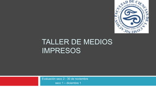 TALLER DE MEDIOS
IMPRESOS
Evaluación secc 2 - 30 de noviembre
secc 1 – diciembre 1
 
