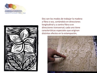 Dos son los modos de trabajar la madera:
a fibra o sea, cortándola en direcciones
longitudinal y a contra fibra o en
direcciones transversal; cada uno tiene
características especiales que originan
distintos efectos en la estampación,
 