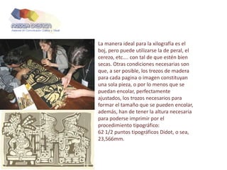 La manera ideal para la xilografía es el
boj, pero puede utilizarse la de peral, el
cerezo, etc.... con tal de que estén bien
secas. Otras condiciones necesarias son
que, a ser posible, los trozos de madera
para cada pagina o imagen constituyan
una sola pieza, o por lo menos que se
puedan encolar, perfectamente
ajustados, los trozos necesarios para
formar el tamaño que se pueden encolar,
además, han de tener la altura necesaria
para poderse imprimir por el
procedimiento tipográfico:
62 1/2 puntos tipográficos Didot, o sea,
23,566mm.
 