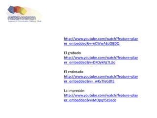 http://www.youtube.com/watch?feature=play
er_embedded&v=nCWwAEdOBDQ
El grabado
http://www.youtube.com/watch?feature=play
er_embedded&v=DKOykPgTLUo
El entintado
http://www.youtube.com/watch?feature=play
er_embedded&v=_wKvTfeGDtE
La impresión
http://www.youtube.com/watch?feature=play
er_embedded&v=MOpqY5zBaco
 
