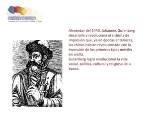 Alrededor del 1440, Johannes Gutenberg
desarrolla y revoluciona el sistema de
impresión que, ya en épocas anteriores,
los chinos habían revolucionado con la
invención de los primeros tipos móviles
en arcilla.
Gutenberg logro revolucionar la vida
social, política, cultural y religiosa de la
época.
 