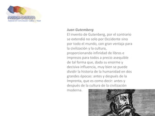 Juan Gutemberg
El invento de Gutenberg, por el contrario
se extendió no solo por Occidente sino
por todo el mundo, con gran ventaja para
la civilización y la cultura,
proporcionando infinidad de libros e
impresos para todos a precio asequible
de tal forma que, dada su enorme y
decisiva influencia, muy bien se puede
dividir la historia de la humanidad en dos
grandes épocas: antes y después de la
Imprenta, que es como decir: antes y
después de la cultura de la civilización
moderna.
 