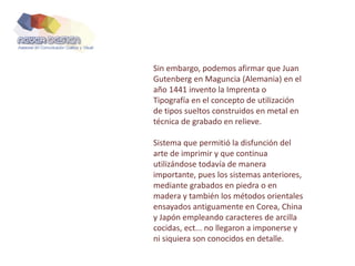 Sin embargo, podemos afirmar que Juan
Gutenberg en Maguncia (Alemania) en el
año 1441 invento la Imprenta o
Tipografía en el concepto de utilización
de tipos sueltos construidos en metal en
técnica de grabado en relieve.
Sistema que permitió la disfunción del
arte de imprimir y que continua
utilizándose todavía de manera
importante, pues los sistemas anteriores,
mediante grabados en piedra o en
madera y también los métodos orientales
ensayados antiguamente en Corea, China
y Japón empleando caracteres de arcilla
cocidas, ect... no llegaron a imponerse y
ni siquiera son conocidos en detalle.
 