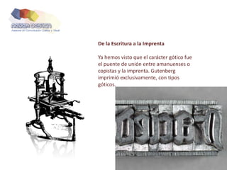 De la Escritura a la Imprenta
Ya hemos visto que el carácter gótico fue
el puente de unión entre amanuenses o
copistas y la imprenta. Gutenberg
imprimió exclusivamente, con tipos
góticos.
 