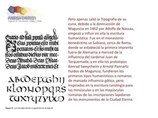 Pero apenas salió la Tipografía de su
cuna, debido a la destrucción de
Maguncia en 1462 por Adolfo de Nassau,
empezó a influir en ella la escritura
humanística. Fue en el monasterio
benedictino se Subiaco, cerca de Roma,
donde se estableció la primera imprenta
fuera de Alemania a merced de la
influencia del cardenal Juan de
Torquemada, y en ella los prototipos
Konrad Sweynheim y Arnold Pannartz
huidos de Maguncia, fundieron los
primeros tipos humanísticos o romanos
de marcada influencia gótica, pero
inspirados en la escritura carolingia para
las minúsculas y en las mayúsculas
romanas de las inscripciones lapidarias
de los monumentos de la Ciudad Eterna.
 